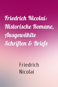 Friedrich Nicolai: Historische Romane, Ausgewählte Schriften & Briefe