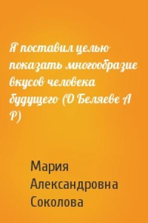 Обложка книги «Я поставил целью показать многообразие вкусов человека будущего (О Беляеве А Р)» — М Соколова