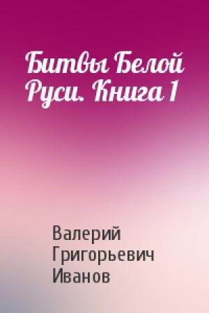 Обложка книги «Битвы Белой Руси. Книга 1» — Валерий Григорьевич Иванов