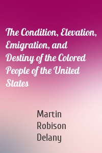 The Condition, Elevation, Emigration, and Destiny of the Colored People of the United States