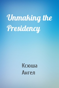 Unmaking the Presidency