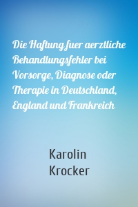 Die Haftung fuer aerztliche Behandlungsfehler bei Vorsorge, Diagnose oder Therapie in Deutschland, England und Frankreich