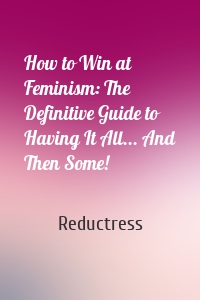 How to Win at Feminism: The Definitive Guide to Having It All... And Then Some!