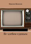 Максим Шелехов - Не хлебом единым