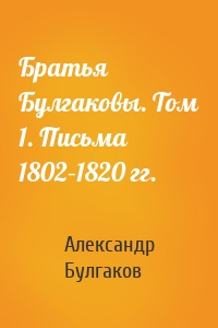 Братья Булгаковы. Том 1. Письма 1802–1820 гг.