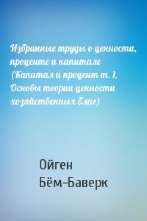 Обложка книги «Избранные труды о ценности, проценте и капитале (Капитал и процент т. 1, Основы теории ценности хозяйственных благ)» — Ойген Бём-Баверк