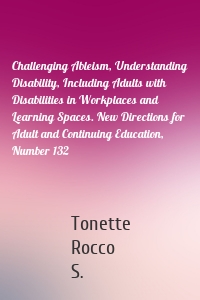 Challenging Ableism, Understanding Disability, Including Adults with Disabilities in Workplaces and Learning Spaces. New Directions for Adult and Continuing Education, Number 132