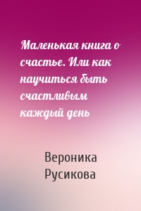 Маленькая книга о счастье. Или как научиться быть счастливым каждый день