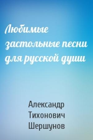 Обложка книги «Любимые застольные песни для русской души» — Александр Тихонович Шершунов