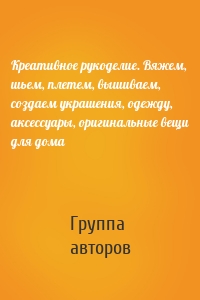 Креативное рукоделие. Вяжем, шьем, плетем, вышиваем, создаем украшения, одежду, аксессуары, оригинальные вещи для дома