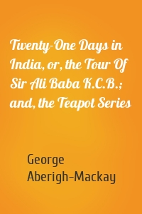 Twenty-One Days in India, or, the Tour Of Sir Ali Baba K.C.B.; and, the Teapot Series