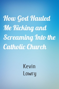 How God Hauled Me Kicking and Screaming Into the Catholic Church