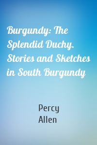 Burgundy: The Splendid Duchy. Stories and Sketches in South Burgundy