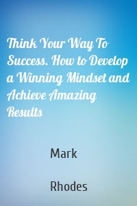 Think Your Way To Success. How to Develop a Winning Mindset and Achieve Amazing Results