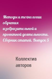 Методы и технологии обучения изобразительной и проектной деятельности. Сборник статей. Выпуск 5