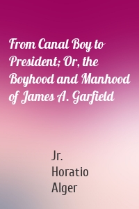 From Canal Boy to President; Or, the Boyhood and Manhood of James A. Garfield