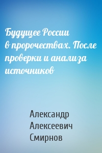 Будущее России в пророчествах. После проверки и анализа источников