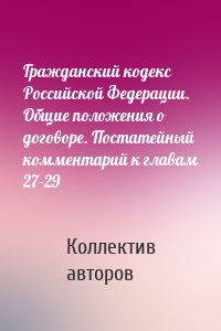 Гражданский кодекс Российской Федерации. Общие положения о договоре. Постатейный комментарий к главам 27–29