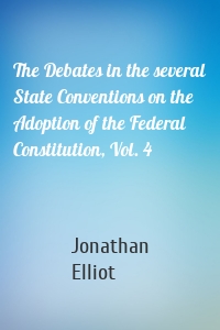 The Debates in the several State Conventions on the Adoption of the Federal Constitution, Vol. 4