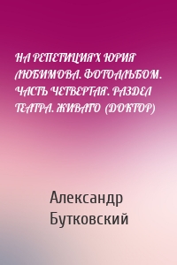 НА РЕПЕТИЦИЯХ ЮРИЯ ЛЮБИМОВА. ФОТОАЛЬБОМ. ЧАСТЬ ЧЕТВЕРТАЯ. РАЗДЕЛ ТЕАТРА. ЖИВАГО (ДОКТОР)