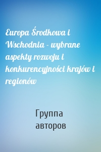 Europa Środkowa i Wschodnia - wybrane aspekty rozwoju i konkurencyjności krajów i regionów