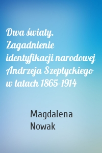 Dwa światy. Zagadnienie identyfikacji narodowej Andrzeja Szeptyckiego w latach 1865-1914