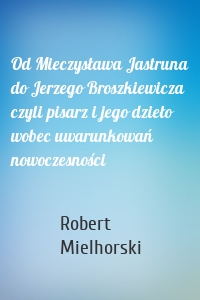 Od Mieczysława Jastruna do Jerzego Broszkiewicza czyli pisarz i jego dzieło wobec uwarunkowań nowoczesności