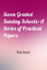 Seven Graded Sunday Schools: A Series of Practical Papers