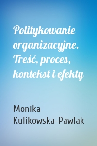 Politykowanie organizacyjne. Treść, proces, kontekst i efekty