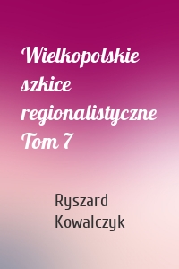 Wielkopolskie szkice regionalistyczne Tom 7