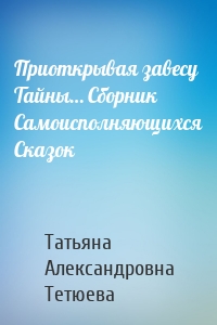 Приоткрывая завесу Тайны… Сборник Самоисполняющихся Сказок