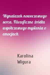 Wynalazek nowoczesnego serca. Filozoficzne źródła współczesnego myślenia o emocjach