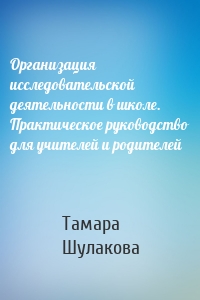 Организация исследовательской деятельности в школе. Практическое руководство для учителей и родителей