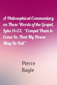 A Philosophical Commentary on These Words of the Gospel, Luke 14:23,  “Compel Them to Come In, That My House May Be Full”