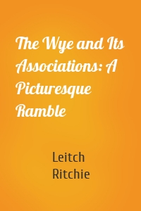 The Wye and Its Associations: A Picturesque Ramble