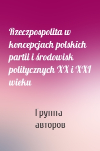 Rzeczpospolita w koncepcjach polskich partii i środowisk politycznych XX i XXI wieku