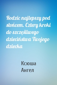 Rodzic najlepszy pod słońcem. Cztery kroki do szczęśliwego dzieciństwa Twojego dziecka