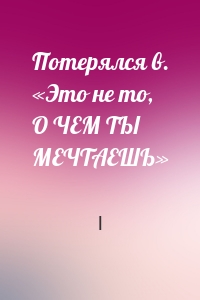 Потерялся в. «Это не то, О ЧЕМ ТЫ МЕЧТАЕШЬ»