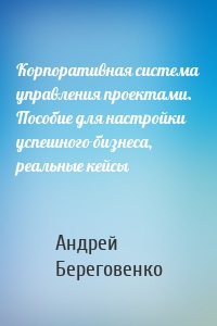 Корпоративная система управления проектами. Пособие для настройки успешного бизнеса, реальные кейсы