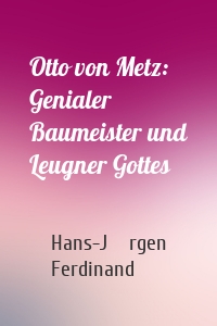 Otto von Metz:  Genialer Baumeister und Leugner Gottes