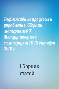 Рефлексивные процессы и управление. Сборник материалов X Международного симпозиума 15-16 октября 2015 г.