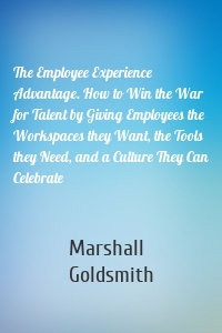 The Employee Experience Advantage. How to Win the War for Talent by Giving Employees the Workspaces they Want, the Tools they Need, and a Culture They Can Celebrate