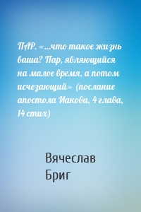 ПАР. «…что такое жизнь ваша? Пар, являющийся на малое время, а потом исчезающий» (послание апостола Иакова, 4 глава, 14 стих)