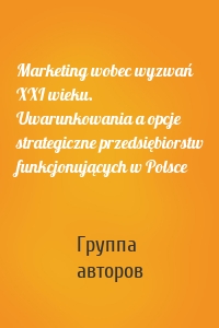 Marketing wobec wyzwań XXI wieku. Uwarunkowania a opcje strategiczne przedsiębiorstw funkcjonujących w Polsce