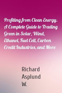 Profiting from Clean Energy. A Complete Guide to Trading Green in Solar, Wind, Ethanol, Fuel Cell, Carbon Credit Industries, and More