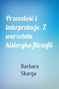 Przeszłość i interpretacje. Z warsztatu historyka filozofii