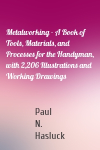 Metalworking - A Book of Tools, Materials, and Processes for the Handyman, with 2,206 Illustrations and Working Drawings