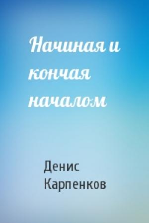 Обложка книги «Начиная и кончая началом» — Денис Карпенков