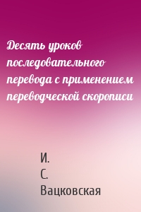 Десять уроков последовательного перевода с применением переводческой скорописи