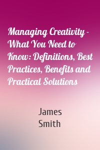 Managing Creativity - What You Need to Know: Definitions, Best Practices, Benefits and Practical Solutions